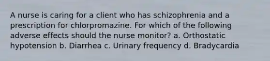 A nurse is caring for a client who has schizophrenia and a prescription for chlorpromazine. For which of the following adverse effects should the nurse monitor? a. Orthostatic hypotension b. Diarrhea c. Urinary frequency d. Bradycardia