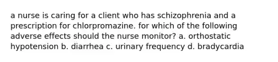 a nurse is caring for a client who has schizophrenia and a prescription for chlorpromazine. for which of the following adverse effects should the nurse monitor? a. orthostatic hypotension b. diarrhea c. urinary frequency d. bradycardia