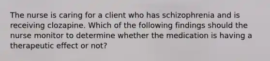 The nurse is caring for a client who has schizophrenia and is receiving clozapine. Which of the following findings should the nurse monitor to determine whether the medication is having a therapeutic effect or not?