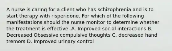 A nurse is caring for a client who has schizophrenia and is to start therapy with risperidone. For which of the following manifestations should the nurse monitor to determine whether the treatment is effective. A. Improved social interactions B. Decreased Obsessive compulsive thoughts C. decreased hand tremors D. Improved urinary control