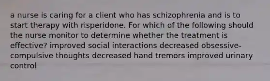 a nurse is caring for a client who has schizophrenia and is to start therapy with risperidone. For which of the following should the nurse monitor to determine whether the treatment is effective? improved social interactions decreased obsessive-compulsive thoughts decreased hand tremors improved urinary control