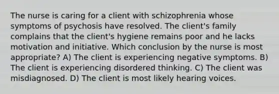 The nurse is caring for a client with schizophrenia whose symptoms of psychosis have resolved. The client's family complains that the client's hygiene remains poor and he lacks motivation and initiative. Which conclusion by the nurse is most appropriate? A) The client is experiencing negative symptoms. B) The client is experiencing disordered thinking. C) The client was misdiagnosed. D) The client is most likely hearing voices.