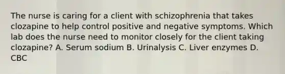 The nurse is caring for a client with schizophrenia that takes clozapine to help control positive and negative symptoms. Which lab does the nurse need to monitor closely for the client taking clozapine? A. Serum sodium B. Urinalysis C. Liver enzymes D. CBC