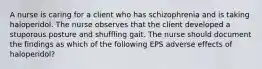 A nurse is caring for a client who has schizophrenia and is taking haloperidol. The nurse observes that the client developed a stuporous posture and shuffling gait. The nurse should document the findings as which of the following EPS adverse effects of haloperidol?