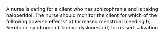 A nurse is caring for a client who has schizophrenia and is taking haloperidol. The nurse should monitor the client for which of the following adverse effects? a) Increased menstrual bleeding b) Serotonin syndrome c) Tardive dyskinesia d) Increased salivation