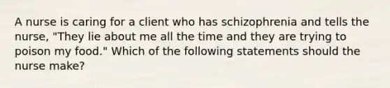 A nurse is caring for a client who has schizophrenia and tells the nurse, "They lie about me all the time and they are trying to poison my food." Which of the following statements should the nurse make?
