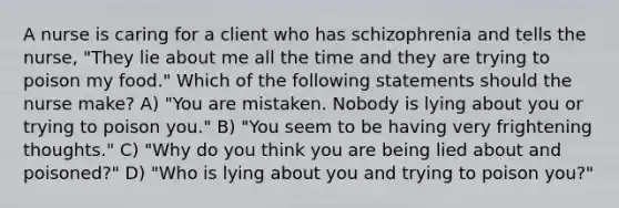 A nurse is caring for a client who has schizophrenia and tells the nurse, "They lie about me all the time and they are trying to poison my food." Which of the following statements should the nurse make? A) "You are mistaken. Nobody is lying about you or trying to poison you." B) "You seem to be having very frightening thoughts." C) "Why do you think you are being lied about and poisoned?" D) "Who is lying about you and trying to poison you?"