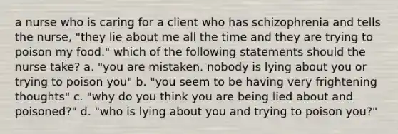 a nurse who is caring for a client who has schizophrenia and tells the nurse, "they lie about me all the time and they are trying to poison my food." which of the following statements should the nurse take? a. "you are mistaken. nobody is lying about you or trying to poison you" b. "you seem to be having very frightening thoughts" c. "why do you think you are being lied about and poisoned?" d. "who is lying about you and trying to poison you?"