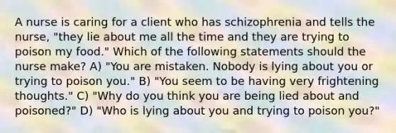 A nurse is caring for a client who has schizophrenia and tells the nurse, "they lie about me all the time and they are trying to poison my food." Which of the following statements should the nurse make? A) "You are mistaken. Nobody is lying about you or trying to poison you." B) "You seem to be having very frightening thoughts." C) "Why do you think you are being lied about and poisoned?" D) "Who is lying about you and trying to poison you?"