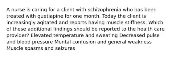 A nurse is caring for a client with schizophrenia who has been treated with quetiapine for one month. Today the client is increasingly agitated and reports having muscle stiffness. Which of these additional findings should be reported to the health care provider? Elevated temperature and sweating Decreased pulse and blood pressure Mental confusion and general weakness Muscle spasms and seizures