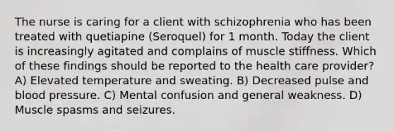 The nurse is caring for a client with schizophrenia who has been treated with quetiapine (Seroquel) for 1 month. Today the client is increasingly agitated and complains of muscle stiffness. Which of these findings should be reported to the health care provider? A) Elevated temperature and sweating. B) Decreased pulse and blood pressure. C) Mental confusion and general weakness. D) Muscle spasms and seizures.