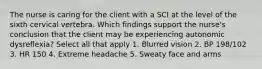 The nurse is caring for the client with a SCI at the level of the sixth cervical vertebra. Which findings support the nurse's conclusion that the client may be experiencing autonomic dysreflexia? Select all that apply 1. Blurred vision 2. BP 198/102 3. HR 150 4. Extreme headache 5. Sweaty face and arms
