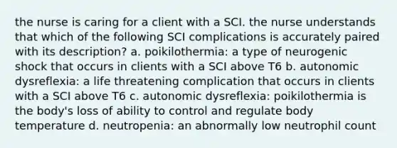 the nurse is caring for a client with a SCI. the nurse understands that which of the following SCI complications is accurately paired with its description? a. poikilothermia: a type of neurogenic shock that occurs in clients with a SCI above T6 b. autonomic dysreflexia: a life threatening complication that occurs in clients with a SCI above T6 c. autonomic dysreflexia: poikilothermia is the body's loss of ability to control and regulate body temperature d. neutropenia: an abnormally low neutrophil count