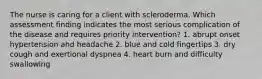 The nurse is caring for a client with scleroderma. Which assessment finding indicates the most serious complication of the disease and requires priority intervention? 1. abrupt onset hypertension ahd headache 2. blue and cold fingertips 3. dry cough and exertional dyspnea 4. heart burn and difficulty swallowing