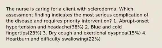 The nurse is caring for a client with scleroderma. Which assessment finding indicates the most serious complication of the disease and requires priority intervention? 1. Abrupt-onset hypertension and headache(38%) 2. Blue and cold fingertips(23%) 3. Dry cough and exertional dyspnea(15%) 4. Heartburn and difficulty swallowing(22%)