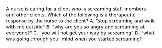 A nurse is caring for a client who is screaming staff members and other clients. Which of the following is a therapeutic response by the nurse to the client? A. "stop screaming and walk with me outside" B. "why are you so angry and screaming at everyone?" C. "you will not get your way by screaming" D. "what was going through your mind when you started screaming? "