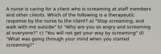 A nurse is caring for a client who is screaming at staff members and other clients. Which of the following is a therapeutic response by the nurse to the client? a) "Stop screaming, and walk with me outside" b) "Why are you so angry and screaming at everyone?" c) "You will not get your way by screaming" d) "What was going through your mind when you started screaming?"