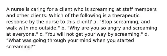 A nurse is caring for a client who is screaming at staff members and other clients. Which of the following is a therapeutic response by the nurse to this client? a. "Stop screaming, and walk with me outside." b. "Why are you so angry and screaming at everyone." c. "You will not get your way by screaming." d. "What was going through your mind when you started screaming?"