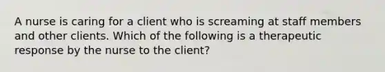 A nurse is caring for a client who is screaming at staff members and other clients. Which of the following is a therapeutic response by the nurse to the client?