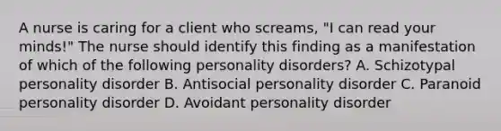 A nurse is caring for a client who screams, "I can read your minds!" The nurse should identify this finding as a manifestation of which of the following personality disorders? A. Schizotypal personality disorder B. Antisocial personality disorder C. Paranoid personality disorder D. Avoidant personality disorder