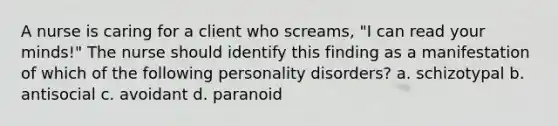 A nurse is caring for a client who screams, "I can read your minds!" The nurse should identify this finding as a manifestation of which of the following personality disorders? a. schizotypal b. antisocial c. avoidant d. paranoid