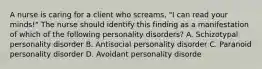 A nurse is caring for a client who screams, "I can read your minds!" The nurse should identify this finding as a manifestation of which of the following personality disorders? A. Schizotypal personality disorder B. Antisocial personality disorder C. Paranoid personality disorder D. Avoidant personality disorde