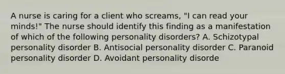 A nurse is caring for a client who screams, "I can read your minds!" The nurse should identify this finding as a manifestation of which of the following personality disorders? A. Schizotypal personality disorder B. Antisocial personality disorder C. Paranoid personality disorder D. Avoidant personality disorde