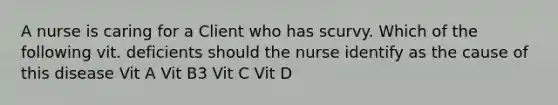 A nurse is caring for a Client who has scurvy. Which of the following vit. deficients should the nurse identify as the cause of this disease Vit A Vit B3 Vit C Vit D