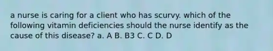 a nurse is caring for a client who has scurvy. which of the following vitamin deficiencies should the nurse identify as the cause of this disease? a. A B. B3 C. C D. D