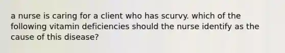 a nurse is caring for a client who has scurvy. which of the following vitamin deficiencies should the nurse identify as the cause of this disease?