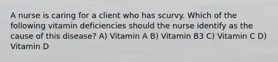 A nurse is caring for a client who has scurvy. Which of the following vitamin deficiencies should the nurse identify as the cause of this disease? A) Vitamin A B) Vitamin B3 C) Vitamin C D) Vitamin D