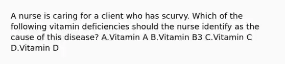 A nurse is caring for a client who has scurvy. Which of the following vitamin deficiencies should the nurse identify as the cause of this disease? A.Vitamin A B.Vitamin B3 C.Vitamin C D.Vitamin D