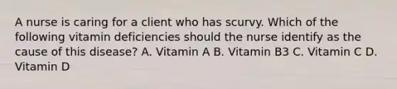 A nurse is caring for a client who has scurvy. Which of the following vitamin deficiencies should the nurse identify as the cause of this disease? A. Vitamin A B. Vitamin B3 C. Vitamin C D. Vitamin D