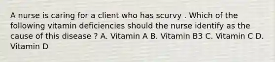 A nurse is caring for a client who has scurvy . Which of the following vitamin deficiencies should the nurse identify as the cause of this disease ? A. Vitamin A B. Vitamin B3 C. Vitamin C D. Vitamin D