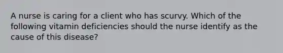 A nurse is caring for a client who has scurvy. Which of the following vitamin deficiencies should the nurse identify as the cause of this disease?