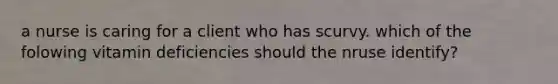 a nurse is caring for a client who has scurvy. which of the folowing vitamin deficiencies should the nruse identify?