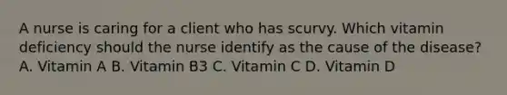 A nurse is caring for a client who has scurvy. Which vitamin deficiency should the nurse identify as the cause of the disease? A. Vitamin A B. Vitamin B3 C. Vitamin C D. Vitamin D