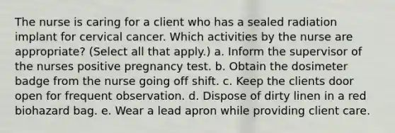 The nurse is caring for a client who has a sealed radiation implant for cervical cancer. Which activities by the nurse are appropriate? (Select all that apply.) a. Inform the supervisor of the nurses positive pregnancy test. b. Obtain the dosimeter badge from the nurse going off shift. c. Keep the clients door open for frequent observation. d. Dispose of dirty linen in a red biohazard bag. e. Wear a lead apron while providing client care.