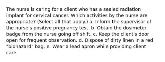 The nurse is caring for a client who has a sealed radiation implant for cervical cancer. Which activities by the nurse are appropriate? (Select all that apply.) a. Inform the supervisor of the nurse's positive pregnancy test. b. Obtain the dosimeter badge from the nurse going off shift. c. Keep the client's door open for frequent observation. d. Dispose of dirty linen in a red "biohazard" bag. e. Wear a lead apron while providing client care.