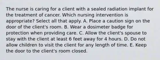 The nurse is caring for a client with a sealed radiation implant for the treatment of cancer. Which nursing intervention is appropriate? Select all that apply. A. Place a caution sign on the door of the client's room. B. Wear a dosimeter badge for protection when providing care. C. Allow the client's spouse to stay with the client at least 6 feet away for 4 hours. D. Do not allow children to visit the client for any length of time. E. Keep the door to the client's room closed.