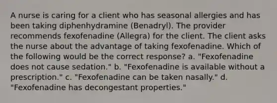 A nurse is caring for a client who has seasonal allergies and has been taking diphenhydramine (Benadryl). The provider recommends fexofenadine (Allegra) for the client. The client asks the nurse about the advantage of taking fexofenadine. Which of the following would be the correct response? a. "Fexofenadine does not cause sedation." b. "Fexofenadine is available without a prescription." c. "Fexofenadine can be taken nasally." d. "Fexofenadine has decongestant properties."