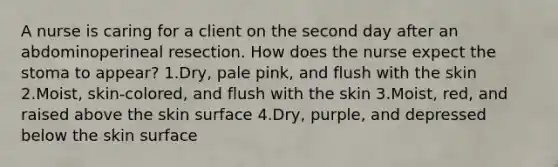 A nurse is caring for a client on the second day after an abdominoperineal resection. How does the nurse expect the stoma to appear? 1.Dry, pale pink, and flush with the skin 2.Moist, skin-colored, and flush with the skin 3.Moist, red, and raised above the skin surface 4.Dry, purple, and depressed below the skin surface