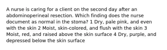 A nurse is caring for a client on the second day after an abdominoperineal resection. Which finding does the nurse document as normal in the stoma? 1 Dry, pale pink, and even with the skin 2 Moist, skin-colored, and flush with the skin 3 Moist, red, and raised above the skin surface 4 Dry, purple, and depressed below the skin surface