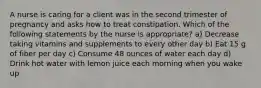 A nurse is caring for a client was in the second trimester of pregnancy and asks how to treat constipation. Which of the following statements by the nurse is appropriate? a) Decrease taking vitamins and supplements to every other day b) Eat 15 g of fiber per day c) Consume 48 ounces of water each day d) Drink hot water with lemon juice each morning when you wake up