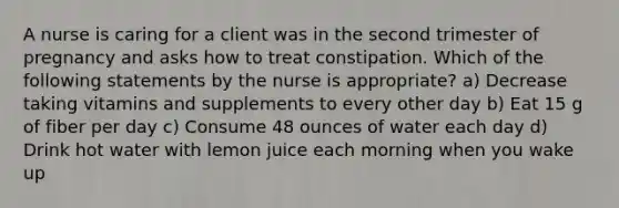 A nurse is caring for a client was in the second trimester of pregnancy and asks how to treat constipation. Which of the following statements by the nurse is appropriate? a) Decrease taking vitamins and supplements to every other day b) Eat 15 g of fiber per day c) Consume 48 ounces of water each day d) Drink hot water with lemon juice each morning when you wake up