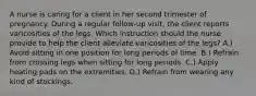 A nurse is caring for a client in her second trimester of pregnancy. During a regular follow-up visit, the client reports varicosities of the legs. Which instruction should the nurse provide to help the client alleviate varicosities of the legs? A.) Avoid sitting in one position for long periods of time. B.) Refrain from crossing legs when sitting for long periods. C.) Apply heating pads on the extremities. D.) Refrain from wearing any kind of stockings.