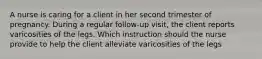 A nurse is caring for a client in her second trimester of pregnancy. During a regular follow-up visit, the client reports varicosities of the legs. Which instruction should the nurse provide to help the client alleviate varicosities of the legs