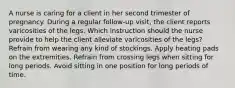 A nurse is caring for a client in her second trimester of pregnancy. During a regular follow-up visit, the client reports varicosities of the legs. Which instruction should the nurse provide to help the client alleviate varicosities of the legs? Refrain from wearing any kind of stockings. Apply heating pads on the extremities. Refrain from crossing legs when sitting for long periods. Avoid sitting in one position for long periods of time.