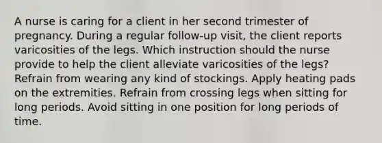 A nurse is caring for a client in her second trimester of pregnancy. During a regular follow-up visit, the client reports varicosities of the legs. Which instruction should the nurse provide to help the client alleviate varicosities of the legs? Refrain from wearing any kind of stockings. Apply heating pads on the extremities. Refrain from crossing legs when sitting for long periods. Avoid sitting in one position for long periods of time.