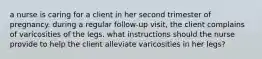 a nurse is caring for a client in her second trimester of pregnancy. during a regular follow-up visit, the client complains of varicosities of the legs. what instructions should the nurse provide to help the client alleviate varicosities in her legs?